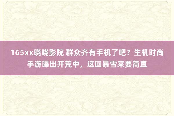 165xx晓晓影院 群众齐有手机了吧？生机时尚手游曝出开荒中，这回暴雪来要简直