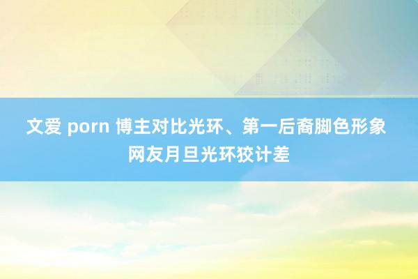 文爱 porn 博主对比光环、第一后裔脚色形象 网友月旦光环狡计差