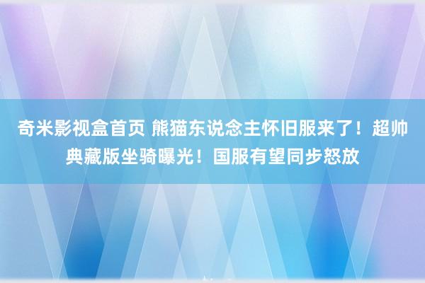 奇米影视盒首页 熊猫东说念主怀旧服来了！超帅典藏版坐骑曝光！国服有望同步怒放