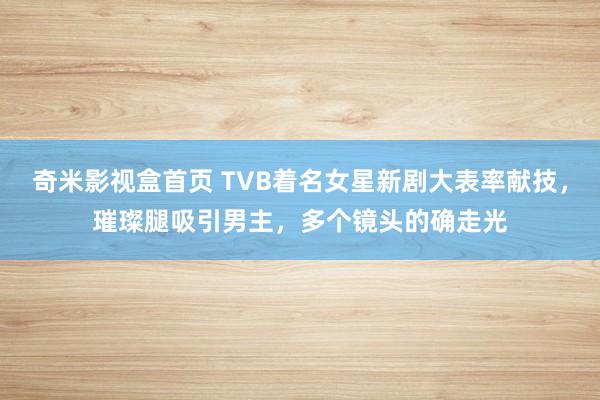 奇米影视盒首页 TVB着名女星新剧大表率献技，璀璨腿吸引男主，多个镜头的确走光