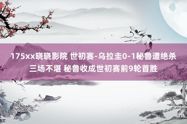 175xx晓晓影院 世初赛-乌拉圭0-1秘鲁遭绝杀三场不堪 秘鲁收成世初赛前9轮首胜