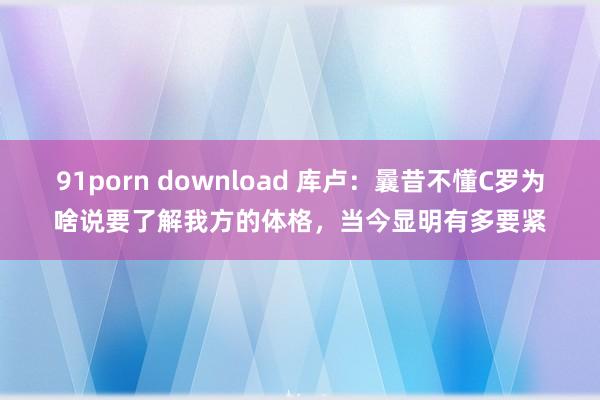 91porn download 库卢：曩昔不懂C罗为啥说要了解我方的体格，当今显明有多要紧