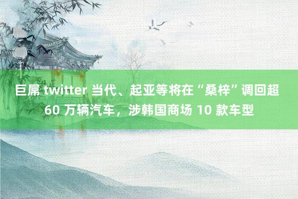 巨屌 twitter 当代、起亚等将在“桑梓”调回超 60 万辆汽车，涉韩国商场 10 款车型