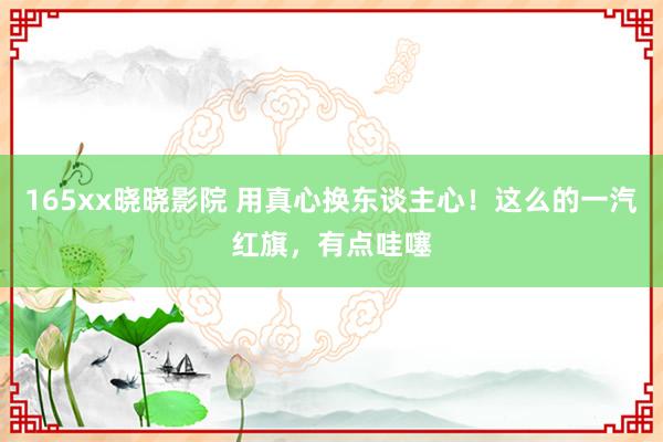 165xx晓晓影院 用真心换东谈主心！这么的一汽红旗，有点哇噻