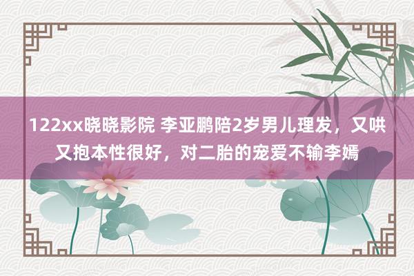 122xx晓晓影院 李亚鹏陪2岁男儿理发，又哄又抱本性很好，对二胎的宠爱不输李嫣