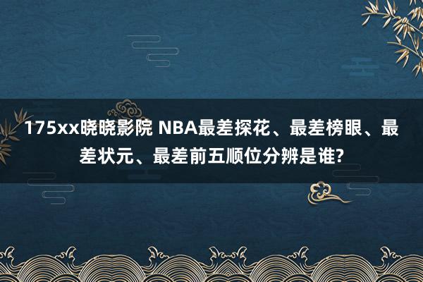 175xx晓晓影院 NBA最差探花、最差榜眼、最差状元、最差前五顺位分辨是谁?