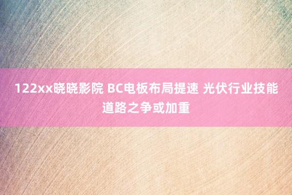 122xx晓晓影院 BC电板布局提速 光伏行业技能道路之争或加重