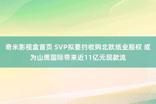 奇米影视盒首页 SVP拟要约收购北欧纸业股权 或为山鹰国际带来近11亿元现款流