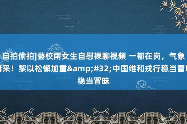 自拍偷拍]藝校兩女生自慰裸聊視頻 一都在岗，气象精采！黎以松懈加重&#32;中国维和戎行稳当冒昧