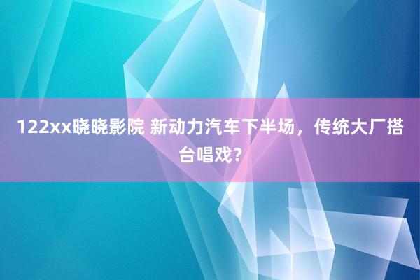 122xx晓晓影院 新动力汽车下半场，传统大厂搭台唱戏？