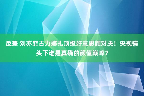 反差 刘亦菲古力娜扎顶级好意思颜对决！央视镜头下谁是真确的颜值巅峰？