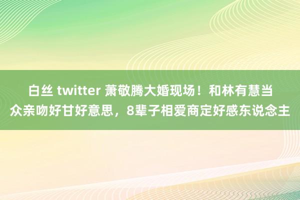 白丝 twitter 萧敬腾大婚现场！和林有慧当众亲吻好甘好意思，8辈子相爱商定好感东说念主