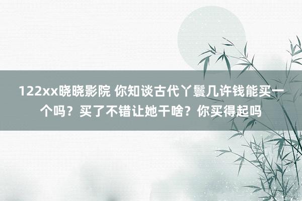 122xx晓晓影院 你知谈古代丫鬟几许钱能买一个吗？买了不错让她干啥？你买得起吗