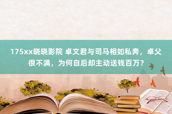 175xx晓晓影院 卓文君与司马相如私奔，卓父很不满，为何自后却主动送钱百万？