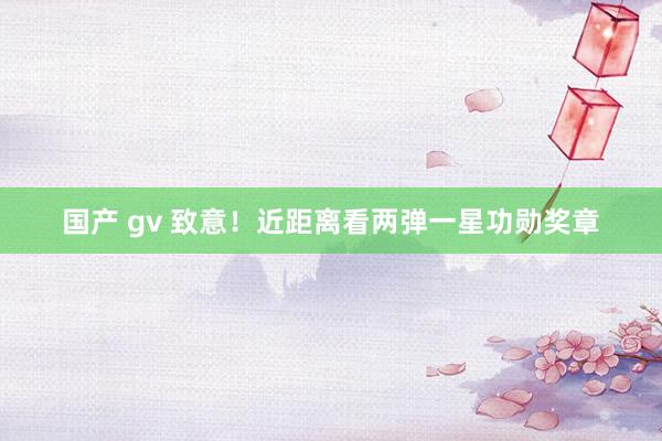 国产 gv 致意！近距离看两弹一星功勋奖章