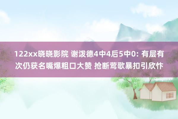 122xx晓晓影院 谢泼德4中4后5中0: 有层有次仍获名嘴爆粗口大赞 抢断莺歌暴扣引欣忭