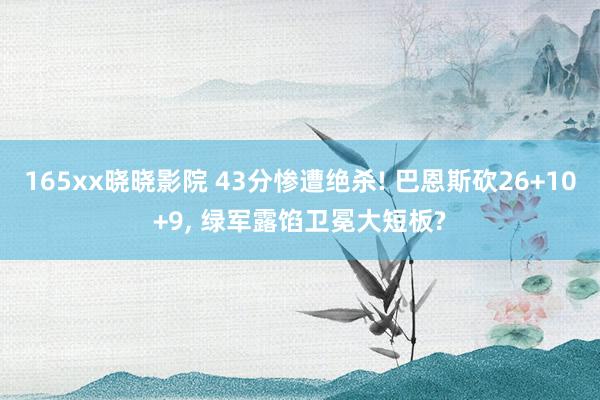 165xx晓晓影院 43分惨遭绝杀! 巴恩斯砍26+10+9， 绿军露馅卫冕大短板?