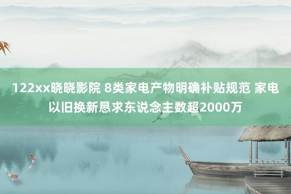 122xx晓晓影院 8类家电产物明确补贴规范 家电以旧换新恳求东说念主数超2000万