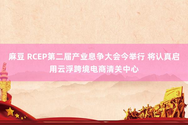 麻豆 RCEP第二届产业息争大会今举行 将认真启用云浮跨境电商清关中心