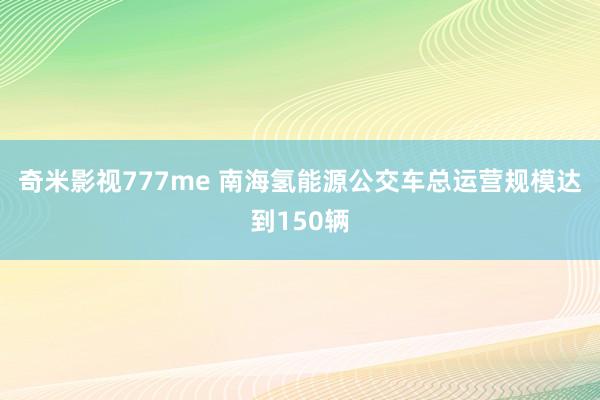 奇米影视777me 南海氢能源公交车总运营规模达到150辆