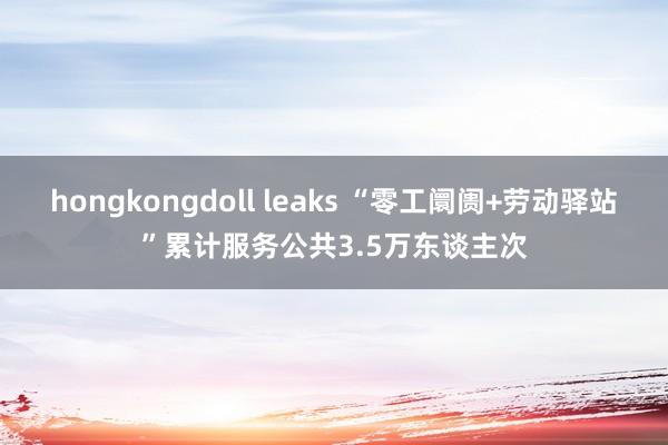 hongkongdoll leaks “零工阛阓+劳动驿站”累计服务公共3.5万东谈主次