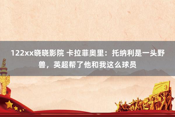 122xx晓晓影院 卡拉菲奥里：托纳利是一头野兽，英超帮了他和我这么球员