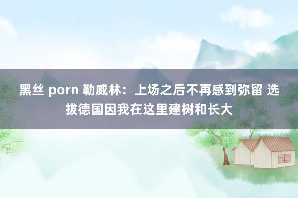 黑丝 porn 勒威林：上场之后不再感到弥留 选拔德国因我在这里建树和长大