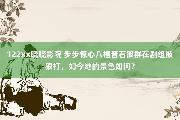 122xx晓晓影院 步步惊心八福晋石筱群在剧组被狠打，如今她的景色如何？