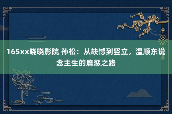 165xx晓晓影院 孙松：从缺憾到竖立，温顺东说念主生的膺惩之路