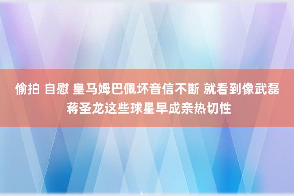 偷拍 自慰 皇马姆巴佩坏音信不断 就看到像武磊 蒋圣龙这些球星早成亲热切性