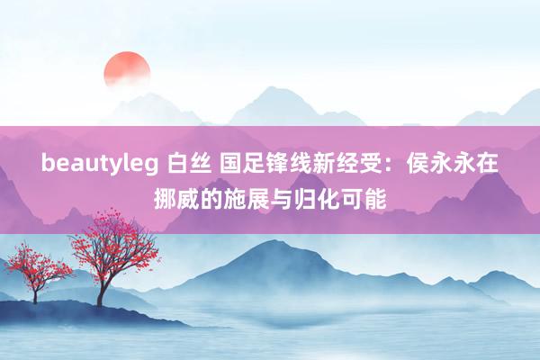 beautyleg 白丝 国足锋线新经受：侯永永在挪威的施展与归化可能