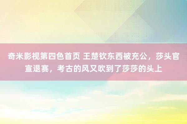 奇米影视第四色首页 王楚钦东西被充公，莎头官宣退赛，考古的风又吹到了莎莎的头上