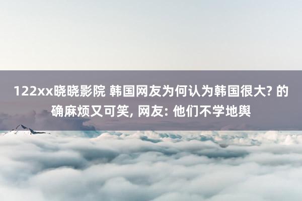 122xx晓晓影院 韩国网友为何认为韩国很大? 的确麻烦又可笑, 网友: 他们不学地舆