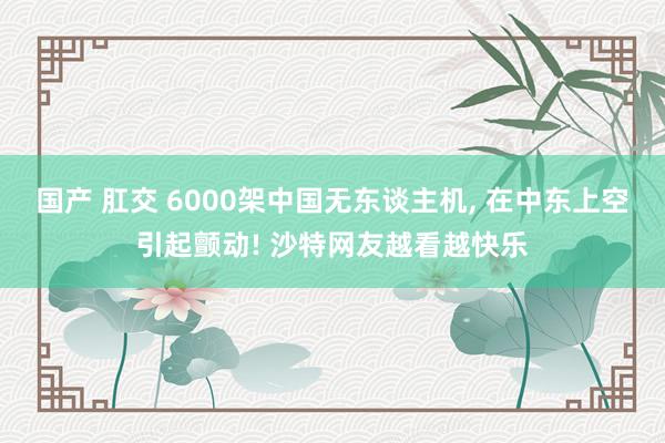 国产 肛交 6000架中国无东谈主机， 在中东上空引起颤动! 沙特网友越看越快乐