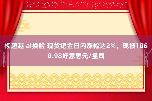 杨超越 ai换脸 现货钯金日内涨幅达2%，现报1060.98好意思元/盎司