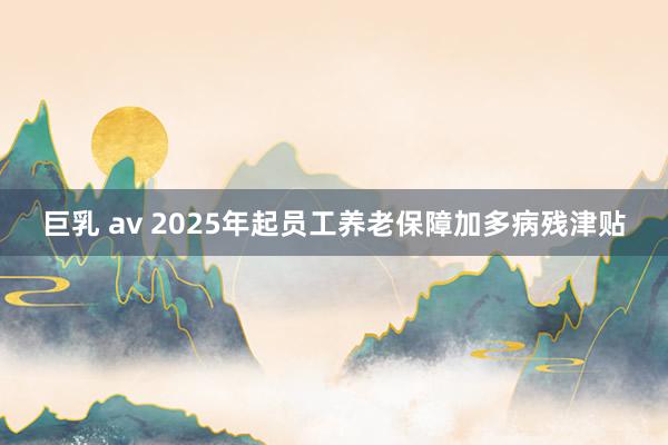 巨乳 av 2025年起员工养老保障加多病残津贴