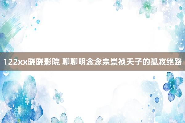 122xx晓晓影院 聊聊明念念宗崇祯天子的孤寂绝路