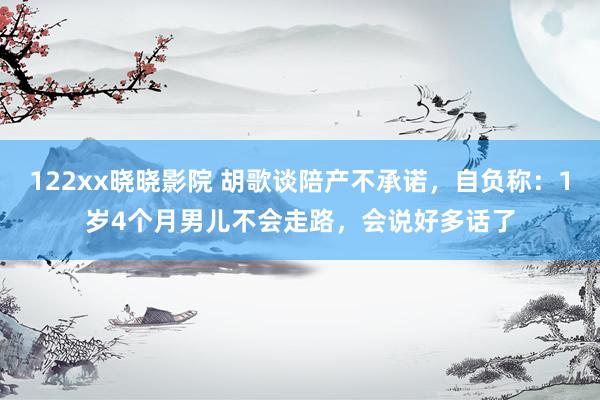 122xx晓晓影院 胡歌谈陪产不承诺，自负称：1岁4个月男儿不会走路，会说好多话了