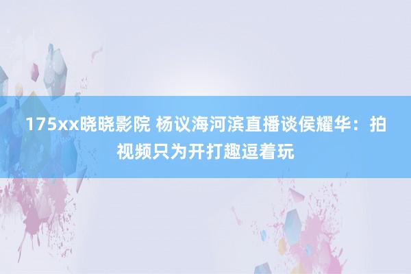 175xx晓晓影院 杨议海河滨直播谈侯耀华：拍视频只为开打趣逗着玩