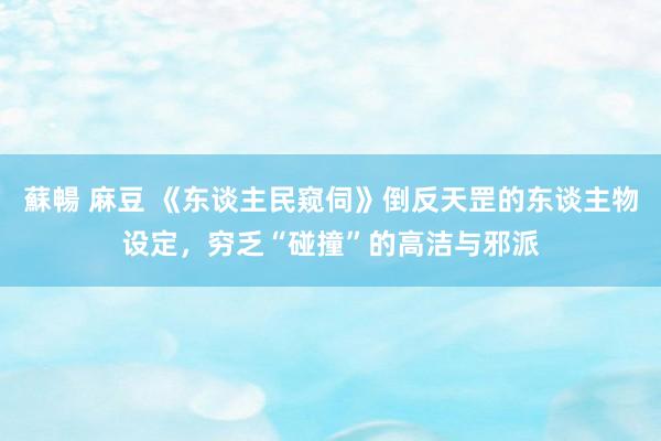 蘇暢 麻豆 《东谈主民窥伺》倒反天罡的东谈主物设定，穷乏“碰撞”的高洁与邪派