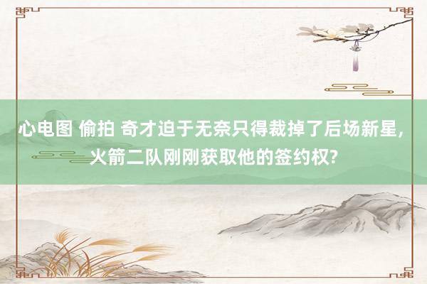 心电图 偷拍 奇才迫于无奈只得裁掉了后场新星, 火箭二队刚刚获取他的签约权?