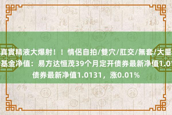 真實精液大爆射！！情侶自拍/雙穴/肛交/無套/大量噴精 10月18日基金净值：易方达恒茂39个月定开债券最新净值1.0131，涨0.01%