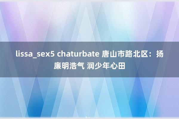 lissa_sex5 chaturbate 唐山市路北区：扬廉明浩气 润少年心田