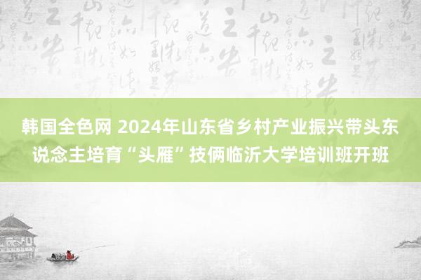 韩国全色网 2024年山东省乡村产业振兴带头东说念主培育“头雁”技俩临沂大学培训班开班