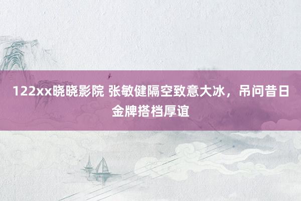 122xx晓晓影院 张敏健隔空致意大冰，吊问昔日金牌搭档厚谊