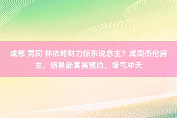 成都 男同 林依轮财力惊东说念主？成周杰伦房主，明星赴宴需预约，壕气冲天