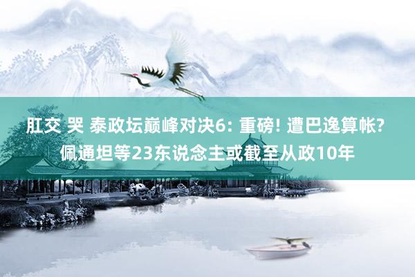 肛交 哭 泰政坛巅峰对决6: 重磅! 遭巴逸算帐? 佩通坦等23东说念主或截至从政10年