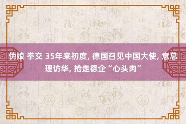 伪娘 拳交 35年来初度， 德国召见中国大使， 意总理访华， 抢走德企“心头肉”