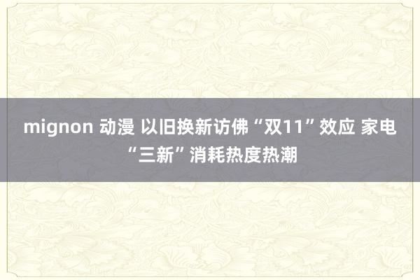 mignon 动漫 以旧换新访佛“双11”效应 家电“三新”消耗热度热潮