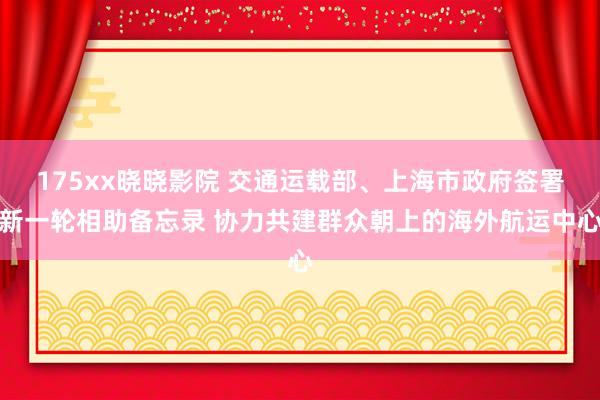 175xx晓晓影院 交通运载部、上海市政府签署新一轮相助备忘录 协力共建群众朝上的海外航运中心